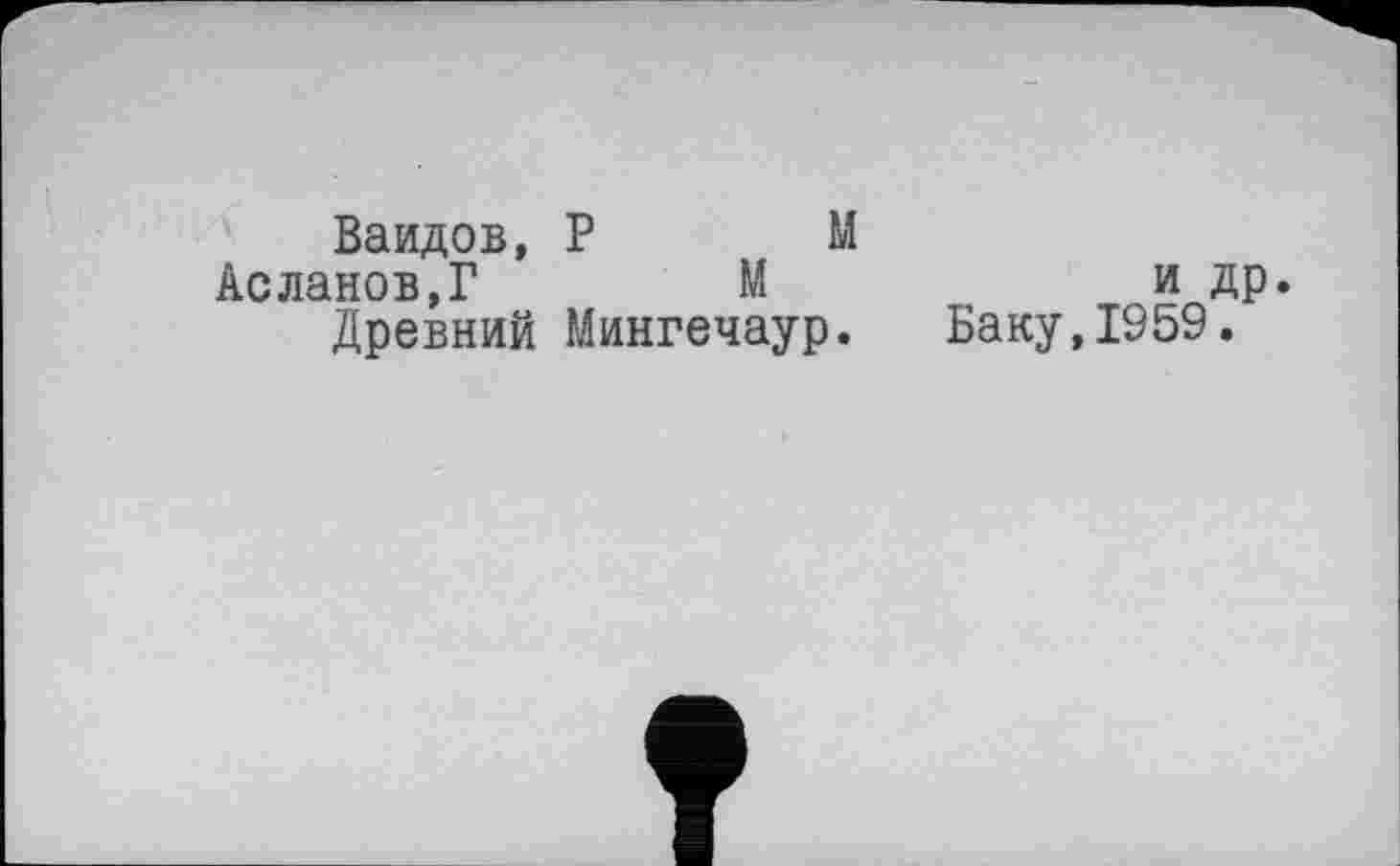 ﻿Ваидов, P М
Асланов,Г	М
Древний Мингечаур.
и др.
Баку,1959.